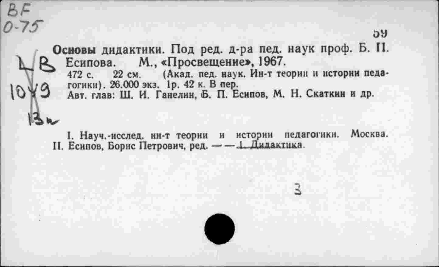 ﻿0-73~
эн
Основы дидактики. Под ред. д-ра пед. наук проф. Б. П. к Есипова. М., «Просвещение», 1967.
\	472 с. 22 см. (Акад. пед. наук. Ин-т теории и истории педа-
готики). 26.000 экз. 1р. 42 к. В пер.
I. Науч.-исслед. ин-т теории и истории педагогики. Москва.
II. Есипов, Борис Петрович, ред.-1, Дидактика.